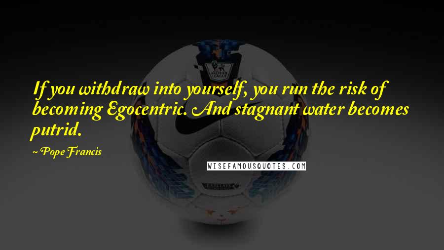 Pope Francis Quotes: If you withdraw into yourself, you run the risk of becoming Egocentric. And stagnant water becomes putrid.