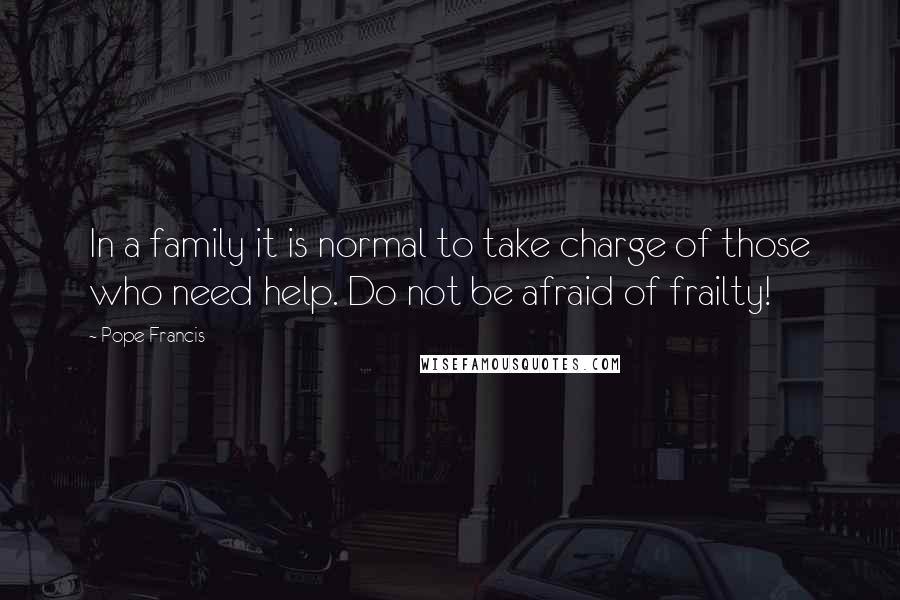 Pope Francis Quotes: In a family it is normal to take charge of those who need help. Do not be afraid of frailty!