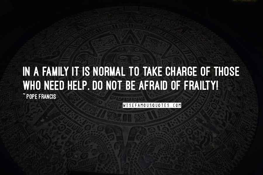 Pope Francis Quotes: In a family it is normal to take charge of those who need help. Do not be afraid of frailty!