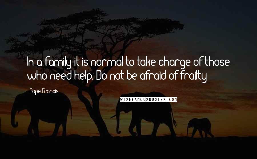 Pope Francis Quotes: In a family it is normal to take charge of those who need help. Do not be afraid of frailty!