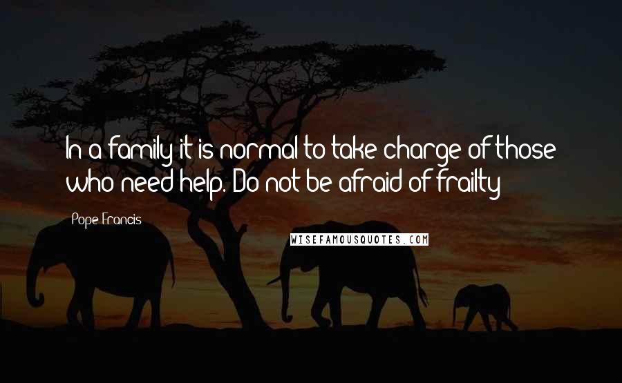 Pope Francis Quotes: In a family it is normal to take charge of those who need help. Do not be afraid of frailty!