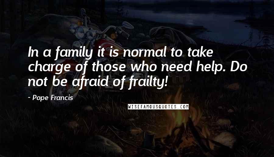 Pope Francis Quotes: In a family it is normal to take charge of those who need help. Do not be afraid of frailty!