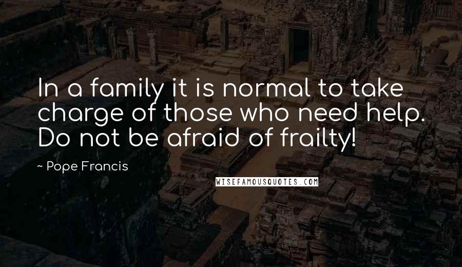 Pope Francis Quotes: In a family it is normal to take charge of those who need help. Do not be afraid of frailty!