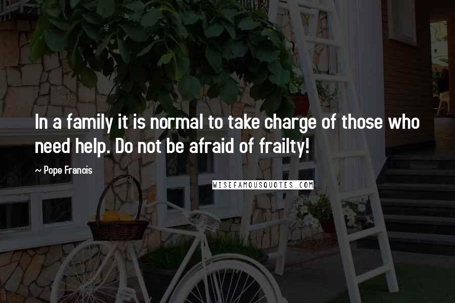 Pope Francis Quotes: In a family it is normal to take charge of those who need help. Do not be afraid of frailty!