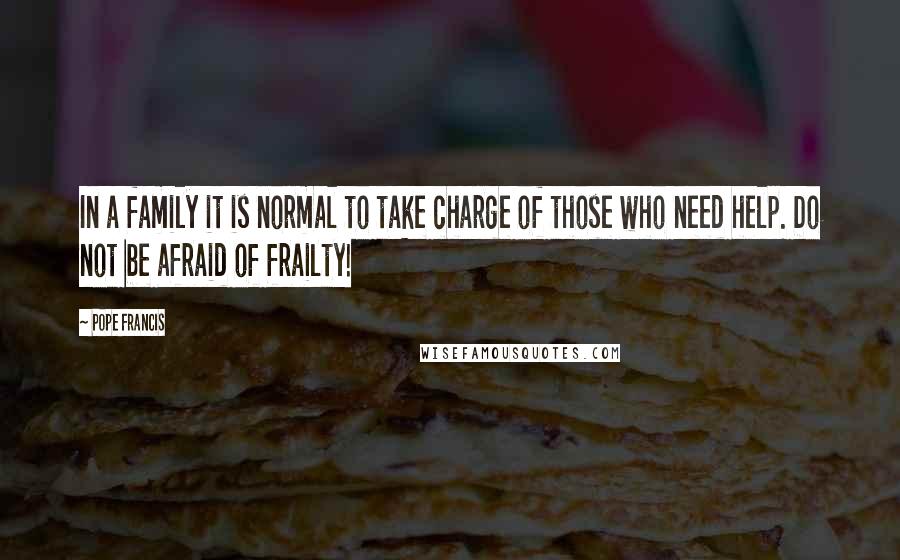 Pope Francis Quotes: In a family it is normal to take charge of those who need help. Do not be afraid of frailty!