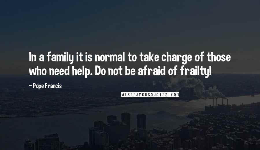 Pope Francis Quotes: In a family it is normal to take charge of those who need help. Do not be afraid of frailty!