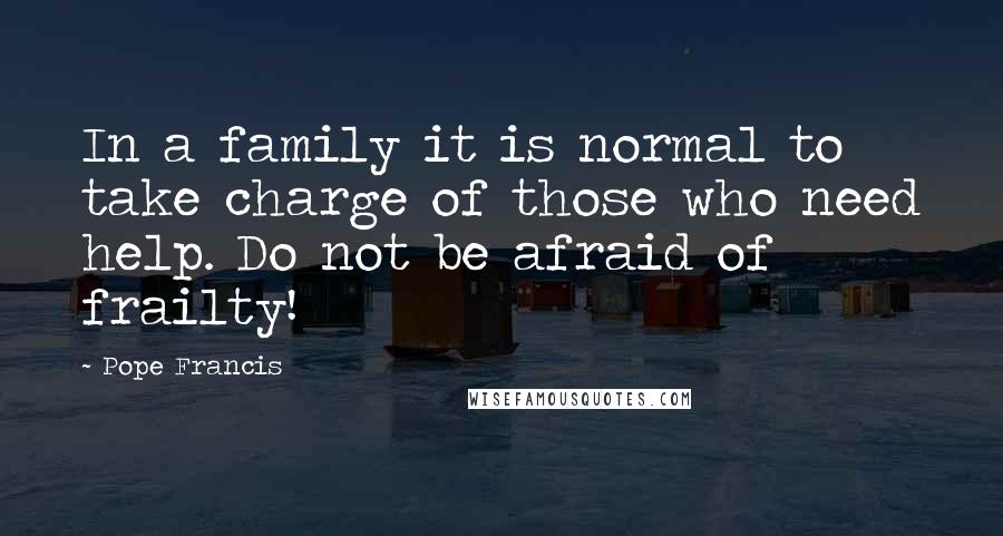 Pope Francis Quotes: In a family it is normal to take charge of those who need help. Do not be afraid of frailty!