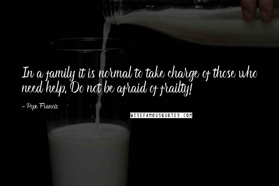 Pope Francis Quotes: In a family it is normal to take charge of those who need help. Do not be afraid of frailty!