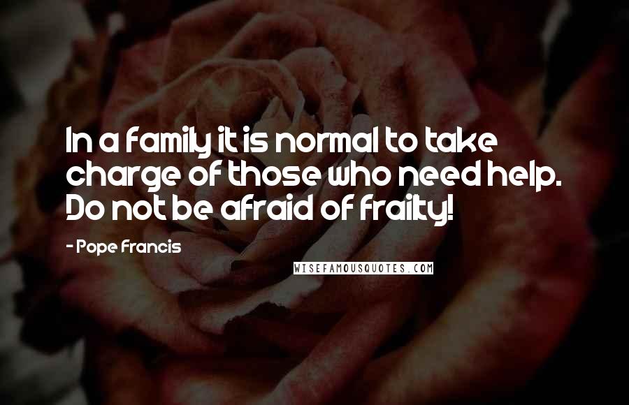 Pope Francis Quotes: In a family it is normal to take charge of those who need help. Do not be afraid of frailty!