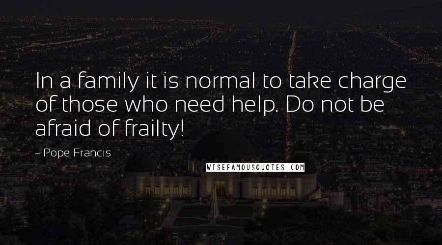 Pope Francis Quotes: In a family it is normal to take charge of those who need help. Do not be afraid of frailty!
