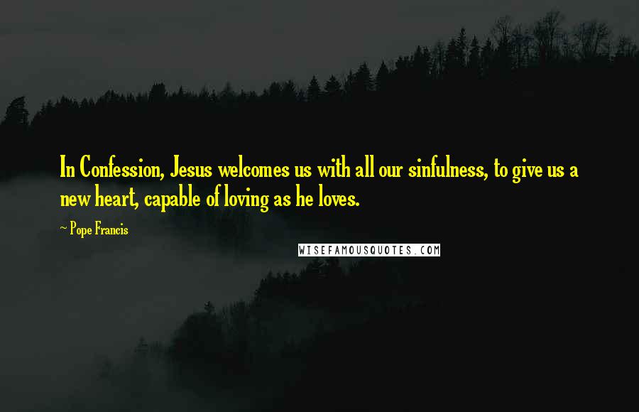 Pope Francis Quotes: In Confession, Jesus welcomes us with all our sinfulness, to give us a new heart, capable of loving as he loves.