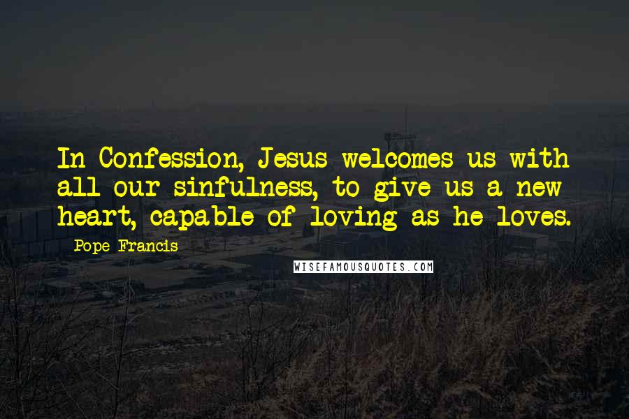 Pope Francis Quotes: In Confession, Jesus welcomes us with all our sinfulness, to give us a new heart, capable of loving as he loves.