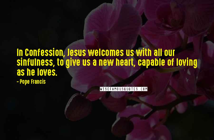 Pope Francis Quotes: In Confession, Jesus welcomes us with all our sinfulness, to give us a new heart, capable of loving as he loves.