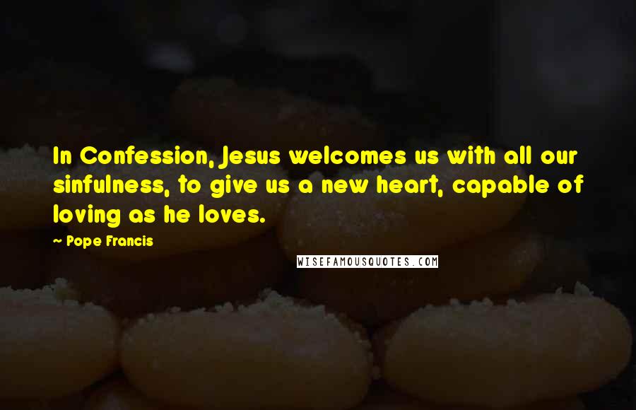 Pope Francis Quotes: In Confession, Jesus welcomes us with all our sinfulness, to give us a new heart, capable of loving as he loves.