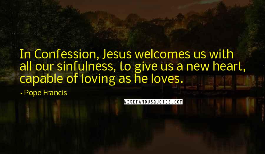 Pope Francis Quotes: In Confession, Jesus welcomes us with all our sinfulness, to give us a new heart, capable of loving as he loves.