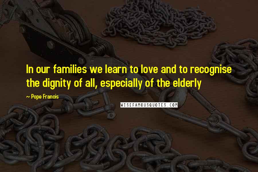 Pope Francis Quotes: In our families we learn to love and to recognise the dignity of all, especially of the elderly