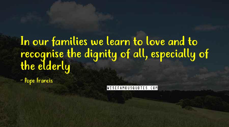 Pope Francis Quotes: In our families we learn to love and to recognise the dignity of all, especially of the elderly