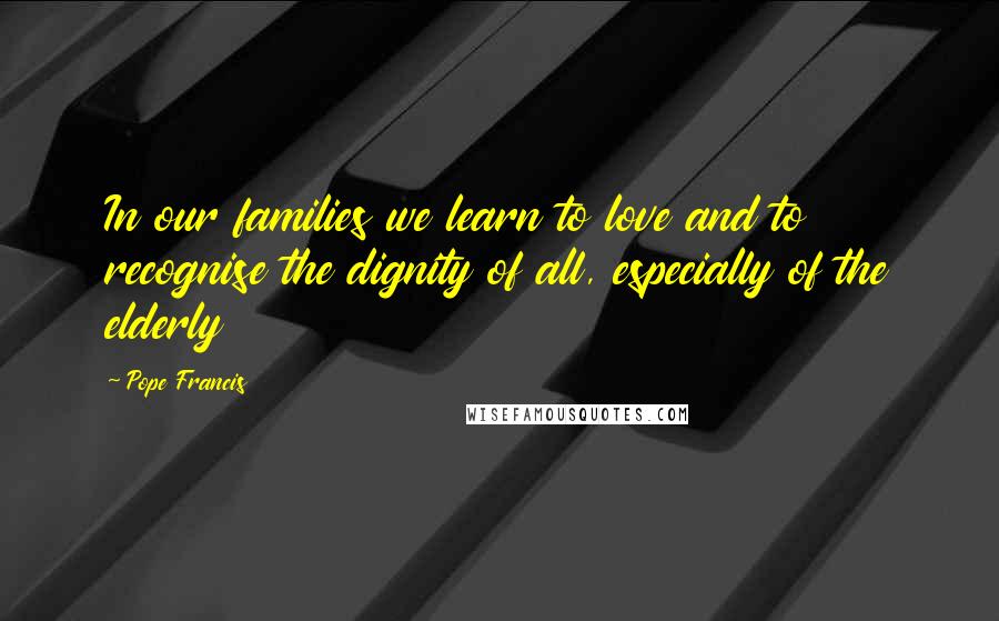 Pope Francis Quotes: In our families we learn to love and to recognise the dignity of all, especially of the elderly