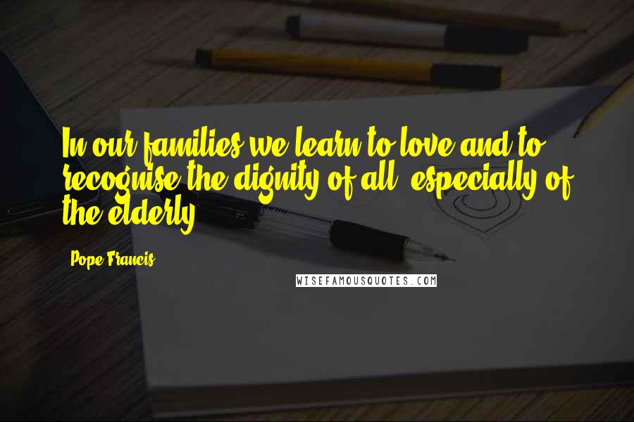 Pope Francis Quotes: In our families we learn to love and to recognise the dignity of all, especially of the elderly