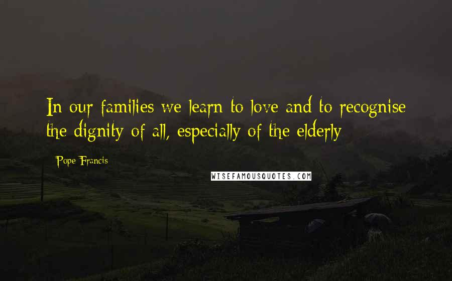 Pope Francis Quotes: In our families we learn to love and to recognise the dignity of all, especially of the elderly