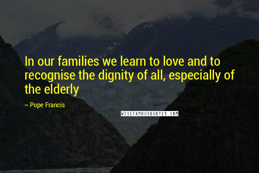 Pope Francis Quotes: In our families we learn to love and to recognise the dignity of all, especially of the elderly
