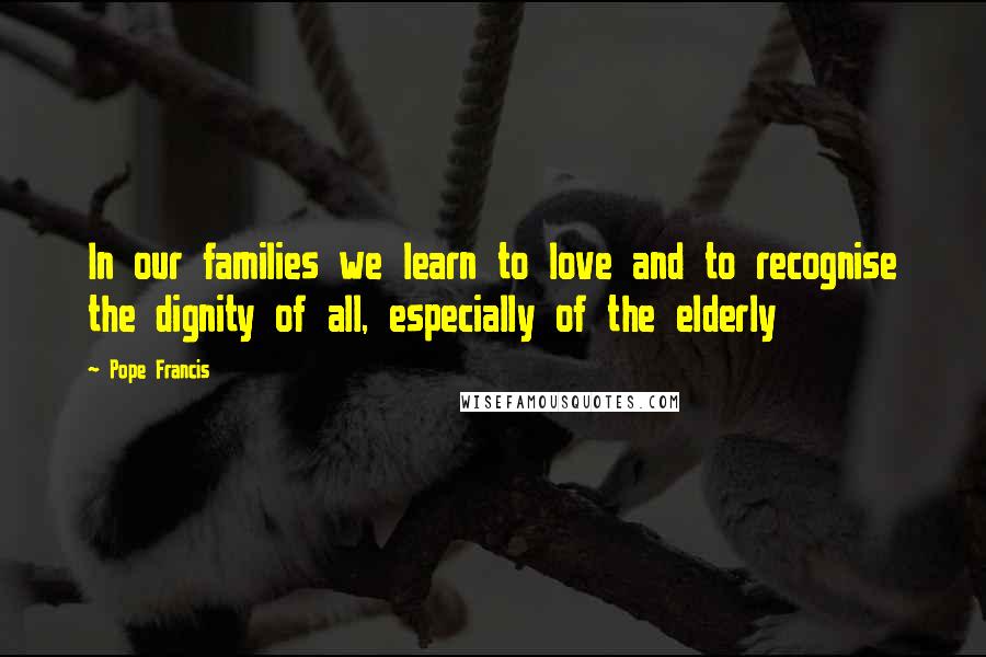 Pope Francis Quotes: In our families we learn to love and to recognise the dignity of all, especially of the elderly