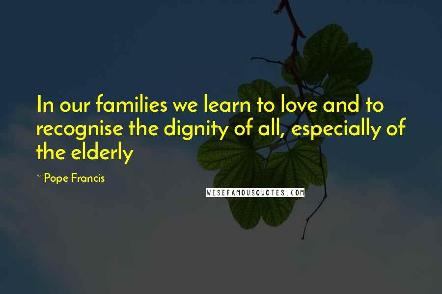 Pope Francis Quotes: In our families we learn to love and to recognise the dignity of all, especially of the elderly