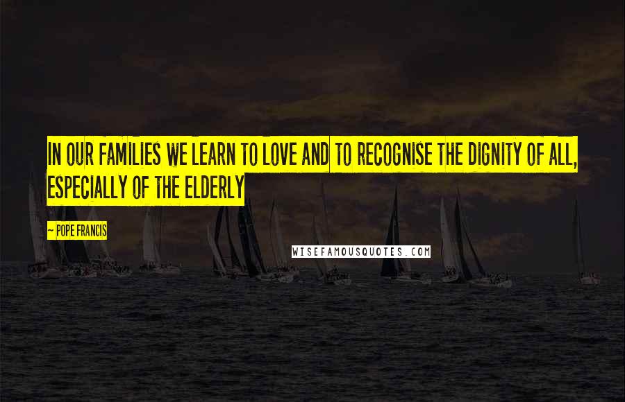 Pope Francis Quotes: In our families we learn to love and to recognise the dignity of all, especially of the elderly