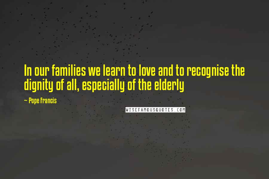 Pope Francis Quotes: In our families we learn to love and to recognise the dignity of all, especially of the elderly