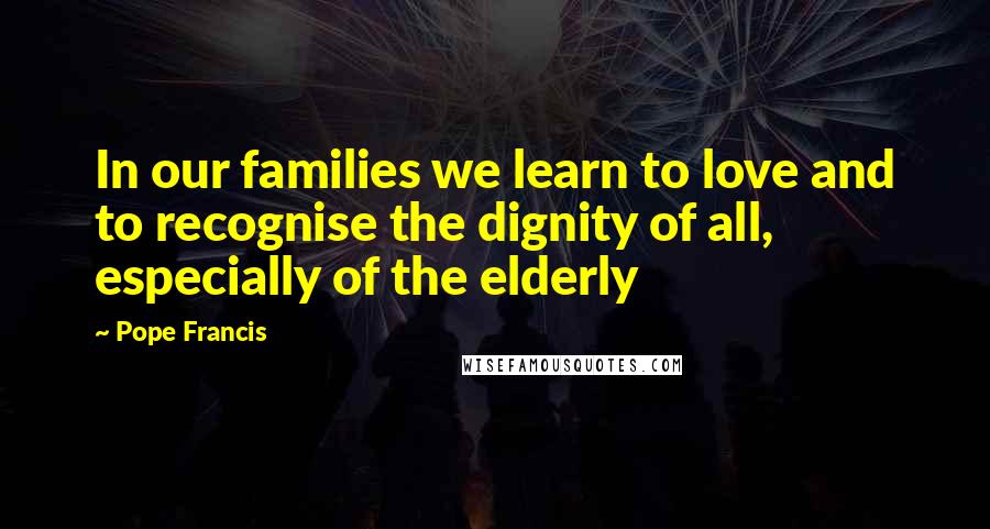 Pope Francis Quotes: In our families we learn to love and to recognise the dignity of all, especially of the elderly