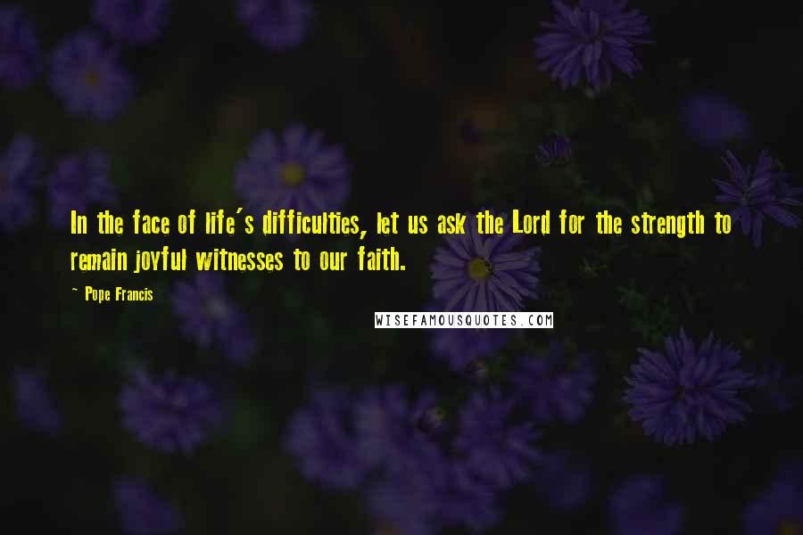 Pope Francis Quotes: In the face of life's difficulties, let us ask the Lord for the strength to remain joyful witnesses to our faith.