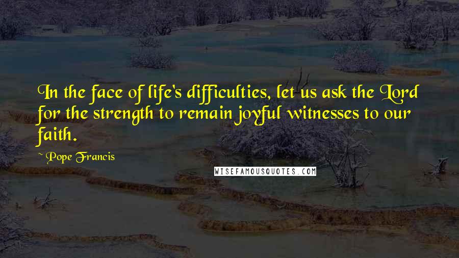 Pope Francis Quotes: In the face of life's difficulties, let us ask the Lord for the strength to remain joyful witnesses to our faith.
