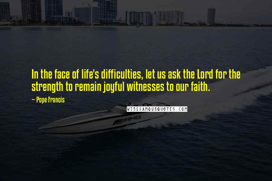 Pope Francis Quotes: In the face of life's difficulties, let us ask the Lord for the strength to remain joyful witnesses to our faith.