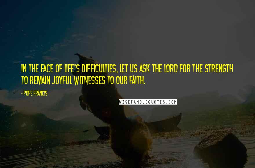 Pope Francis Quotes: In the face of life's difficulties, let us ask the Lord for the strength to remain joyful witnesses to our faith.