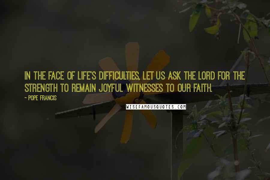 Pope Francis Quotes: In the face of life's difficulties, let us ask the Lord for the strength to remain joyful witnesses to our faith.