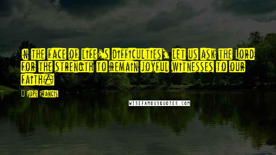 Pope Francis Quotes: In the face of life's difficulties, let us ask the Lord for the strength to remain joyful witnesses to our faith.