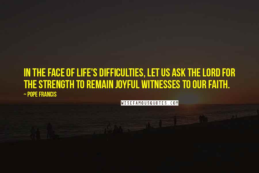 Pope Francis Quotes: In the face of life's difficulties, let us ask the Lord for the strength to remain joyful witnesses to our faith.