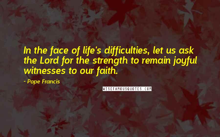 Pope Francis Quotes: In the face of life's difficulties, let us ask the Lord for the strength to remain joyful witnesses to our faith.