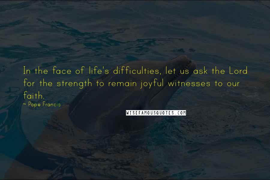 Pope Francis Quotes: In the face of life's difficulties, let us ask the Lord for the strength to remain joyful witnesses to our faith.