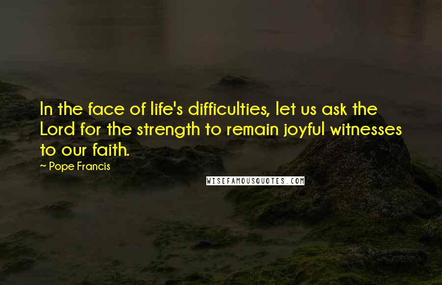 Pope Francis Quotes: In the face of life's difficulties, let us ask the Lord for the strength to remain joyful witnesses to our faith.