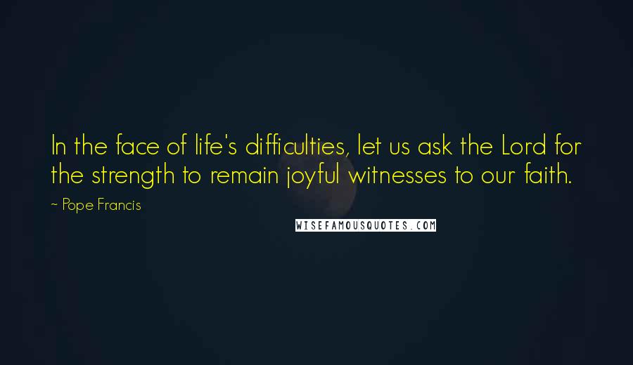 Pope Francis Quotes: In the face of life's difficulties, let us ask the Lord for the strength to remain joyful witnesses to our faith.