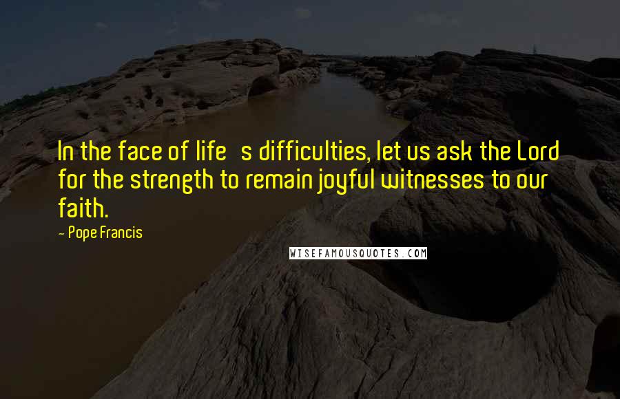 Pope Francis Quotes: In the face of life's difficulties, let us ask the Lord for the strength to remain joyful witnesses to our faith.