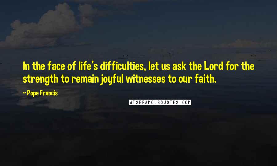 Pope Francis Quotes: In the face of life's difficulties, let us ask the Lord for the strength to remain joyful witnesses to our faith.