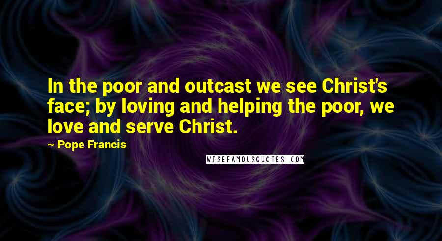 Pope Francis Quotes: In the poor and outcast we see Christ's face; by loving and helping the poor, we love and serve Christ.