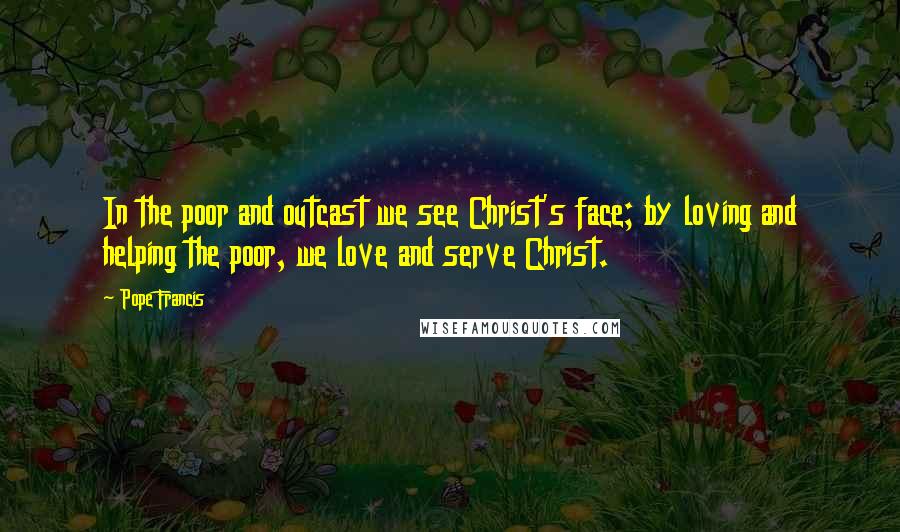 Pope Francis Quotes: In the poor and outcast we see Christ's face; by loving and helping the poor, we love and serve Christ.