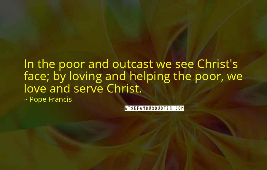 Pope Francis Quotes: In the poor and outcast we see Christ's face; by loving and helping the poor, we love and serve Christ.