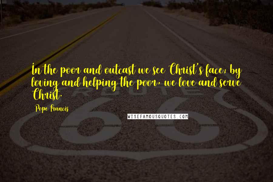 Pope Francis Quotes: In the poor and outcast we see Christ's face; by loving and helping the poor, we love and serve Christ.