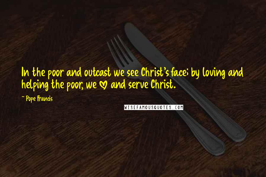 Pope Francis Quotes: In the poor and outcast we see Christ's face; by loving and helping the poor, we love and serve Christ.