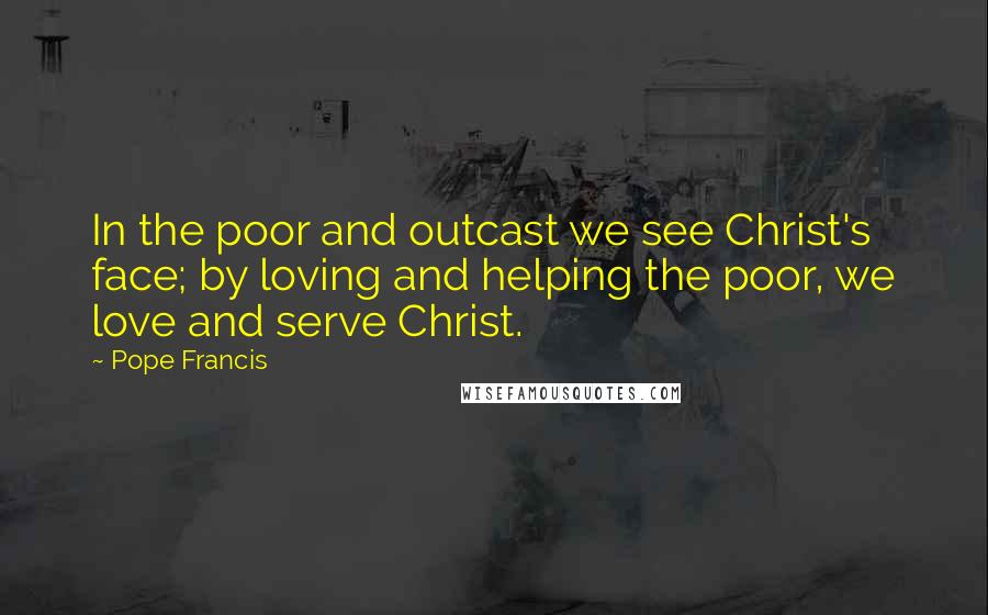 Pope Francis Quotes: In the poor and outcast we see Christ's face; by loving and helping the poor, we love and serve Christ.