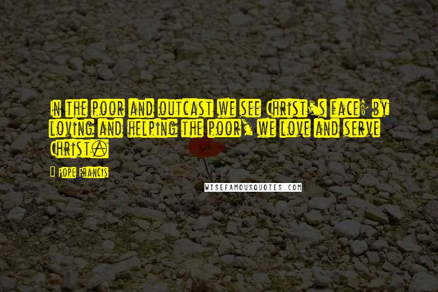 Pope Francis Quotes: In the poor and outcast we see Christ's face; by loving and helping the poor, we love and serve Christ.